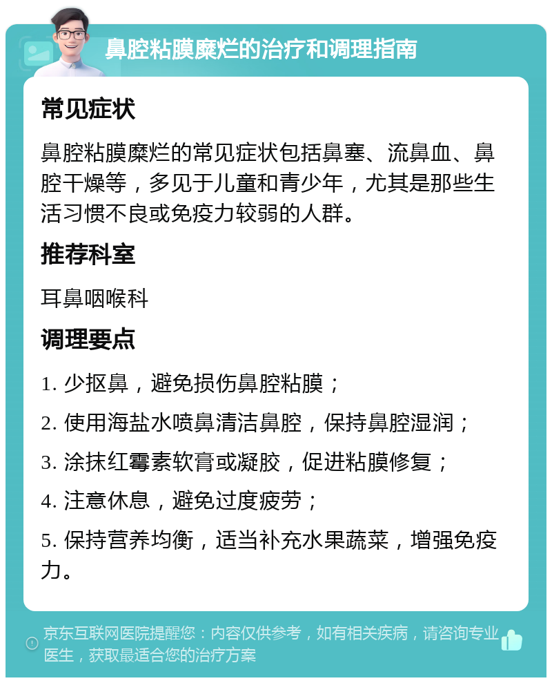 鼻腔粘膜糜烂的治疗和调理指南 常见症状 鼻腔粘膜糜烂的常见症状包括鼻塞、流鼻血、鼻腔干燥等，多见于儿童和青少年，尤其是那些生活习惯不良或免疫力较弱的人群。 推荐科室 耳鼻咽喉科 调理要点 1. 少抠鼻，避免损伤鼻腔粘膜； 2. 使用海盐水喷鼻清洁鼻腔，保持鼻腔湿润； 3. 涂抹红霉素软膏或凝胶，促进粘膜修复； 4. 注意休息，避免过度疲劳； 5. 保持营养均衡，适当补充水果蔬菜，增强免疫力。