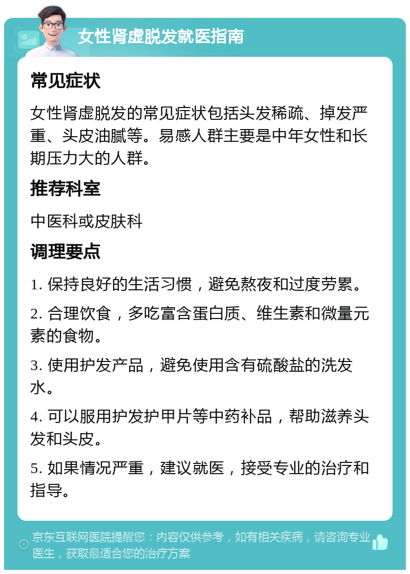 女性肾虚脱发就医指南 常见症状 女性肾虚脱发的常见症状包括头发稀疏、掉发严重、头皮油腻等。易感人群主要是中年女性和长期压力大的人群。 推荐科室 中医科或皮肤科 调理要点 1. 保持良好的生活习惯，避免熬夜和过度劳累。 2. 合理饮食，多吃富含蛋白质、维生素和微量元素的食物。 3. 使用护发产品，避免使用含有硫酸盐的洗发水。 4. 可以服用护发护甲片等中药补品，帮助滋养头发和头皮。 5. 如果情况严重，建议就医，接受专业的治疗和指导。