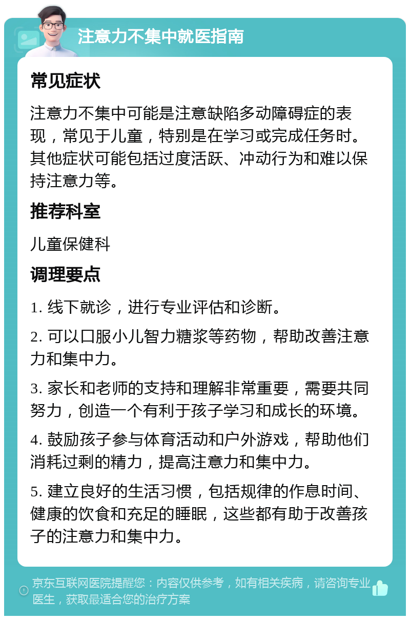 注意力不集中就医指南 常见症状 注意力不集中可能是注意缺陷多动障碍症的表现，常见于儿童，特别是在学习或完成任务时。其他症状可能包括过度活跃、冲动行为和难以保持注意力等。 推荐科室 儿童保健科 调理要点 1. 线下就诊，进行专业评估和诊断。 2. 可以口服小儿智力糖浆等药物，帮助改善注意力和集中力。 3. 家长和老师的支持和理解非常重要，需要共同努力，创造一个有利于孩子学习和成长的环境。 4. 鼓励孩子参与体育活动和户外游戏，帮助他们消耗过剩的精力，提高注意力和集中力。 5. 建立良好的生活习惯，包括规律的作息时间、健康的饮食和充足的睡眠，这些都有助于改善孩子的注意力和集中力。