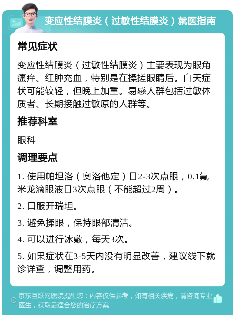 变应性结膜炎（过敏性结膜炎）就医指南 常见症状 变应性结膜炎（过敏性结膜炎）主要表现为眼角瘙痒、红肿充血，特别是在揉搓眼睛后。白天症状可能较轻，但晚上加重。易感人群包括过敏体质者、长期接触过敏原的人群等。 推荐科室 眼科 调理要点 1. 使用帕坦洛（奥洛他定）日2-3次点眼，0.1氟米龙滴眼液日3次点眼（不能超过2周）。 2. 口服开瑞坦。 3. 避免揉眼，保持眼部清洁。 4. 可以进行冰敷，每天3次。 5. 如果症状在3-5天内没有明显改善，建议线下就诊详查，调整用药。