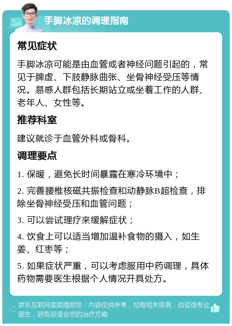 手脚冰凉的调理指南 常见症状 手脚冰凉可能是由血管或者神经问题引起的，常见于脾虚、下肢静脉曲张、坐骨神经受压等情况。易感人群包括长期站立或坐着工作的人群、老年人、女性等。 推荐科室 建议就诊于血管外科或骨科。 调理要点 1. 保暖，避免长时间暴露在寒冷环境中； 2. 完善腰椎核磁共振检查和动静脉B超检查，排除坐骨神经受压和血管问题； 3. 可以尝试理疗来缓解症状； 4. 饮食上可以适当增加温补食物的摄入，如生姜、红枣等； 5. 如果症状严重，可以考虑服用中药调理，具体药物需要医生根据个人情况开具处方。