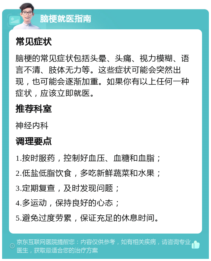 脑梗就医指南 常见症状 脑梗的常见症状包括头晕、头痛、视力模糊、语言不清、肢体无力等。这些症状可能会突然出现，也可能会逐渐加重。如果你有以上任何一种症状，应该立即就医。 推荐科室 神经内科 调理要点 1.按时服药，控制好血压、血糖和血脂； 2.低盐低脂饮食，多吃新鲜蔬菜和水果； 3.定期复查，及时发现问题； 4.多运动，保持良好的心态； 5.避免过度劳累，保证充足的休息时间。