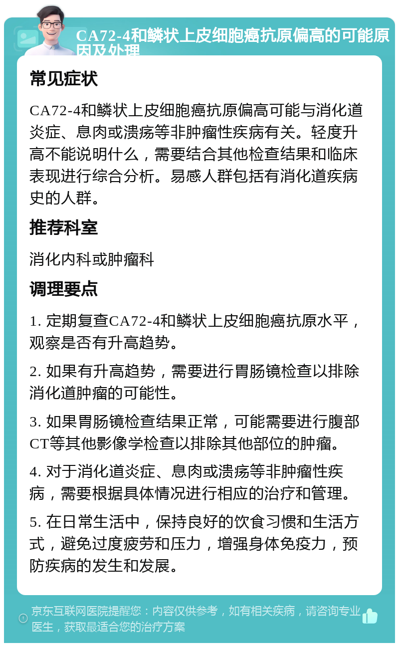 CA72-4和鳞状上皮细胞癌抗原偏高的可能原因及处理 常见症状 CA72-4和鳞状上皮细胞癌抗原偏高可能与消化道炎症、息肉或溃疡等非肿瘤性疾病有关。轻度升高不能说明什么，需要结合其他检查结果和临床表现进行综合分析。易感人群包括有消化道疾病史的人群。 推荐科室 消化内科或肿瘤科 调理要点 1. 定期复查CA72-4和鳞状上皮细胞癌抗原水平，观察是否有升高趋势。 2. 如果有升高趋势，需要进行胃肠镜检查以排除消化道肿瘤的可能性。 3. 如果胃肠镜检查结果正常，可能需要进行腹部CT等其他影像学检查以排除其他部位的肿瘤。 4. 对于消化道炎症、息肉或溃疡等非肿瘤性疾病，需要根据具体情况进行相应的治疗和管理。 5. 在日常生活中，保持良好的饮食习惯和生活方式，避免过度疲劳和压力，增强身体免疫力，预防疾病的发生和发展。