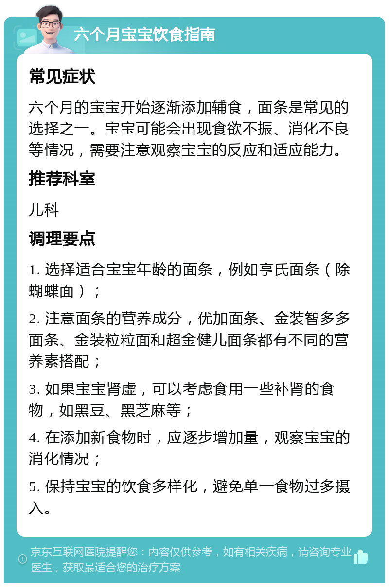 六个月宝宝饮食指南 常见症状 六个月的宝宝开始逐渐添加辅食，面条是常见的选择之一。宝宝可能会出现食欲不振、消化不良等情况，需要注意观察宝宝的反应和适应能力。 推荐科室 儿科 调理要点 1. 选择适合宝宝年龄的面条，例如亨氏面条（除蝴蝶面）； 2. 注意面条的营养成分，优加面条、金装智多多面条、金装粒粒面和超金健儿面条都有不同的营养素搭配； 3. 如果宝宝肾虚，可以考虑食用一些补肾的食物，如黑豆、黑芝麻等； 4. 在添加新食物时，应逐步增加量，观察宝宝的消化情况； 5. 保持宝宝的饮食多样化，避免单一食物过多摄入。