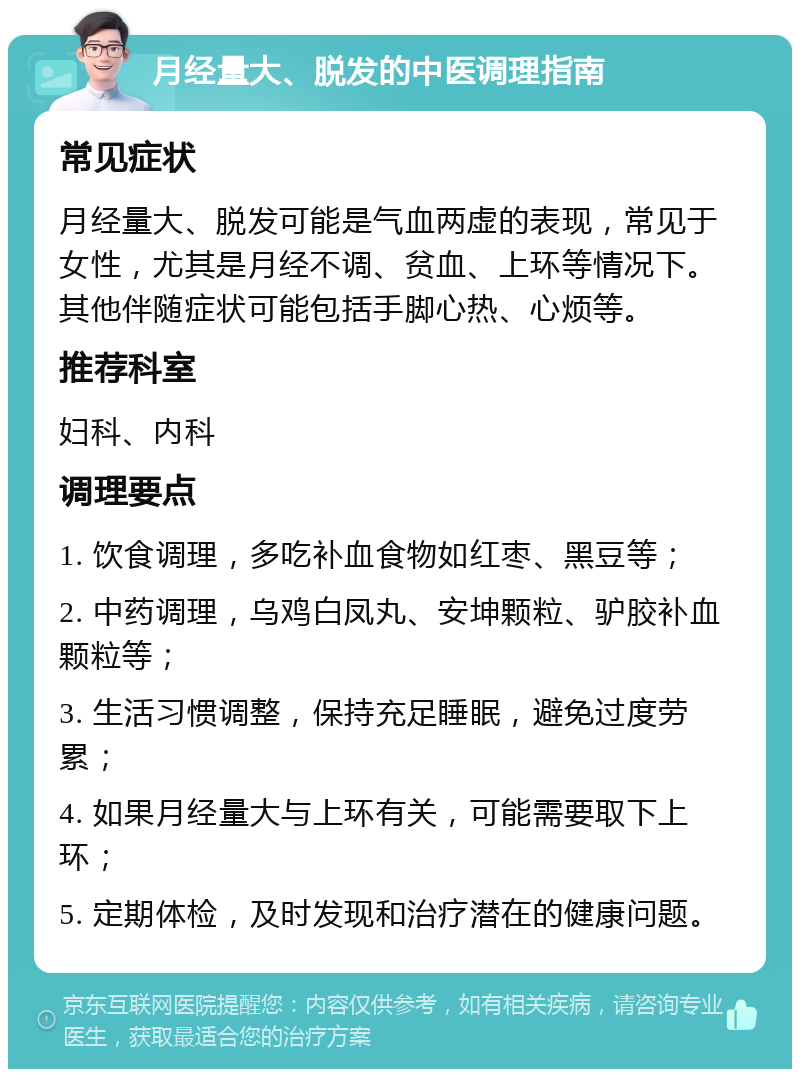 月经量大、脱发的中医调理指南 常见症状 月经量大、脱发可能是气血两虚的表现，常见于女性，尤其是月经不调、贫血、上环等情况下。其他伴随症状可能包括手脚心热、心烦等。 推荐科室 妇科、内科 调理要点 1. 饮食调理，多吃补血食物如红枣、黑豆等； 2. 中药调理，乌鸡白凤丸、安坤颗粒、驴胶补血颗粒等； 3. 生活习惯调整，保持充足睡眠，避免过度劳累； 4. 如果月经量大与上环有关，可能需要取下上环； 5. 定期体检，及时发现和治疗潜在的健康问题。