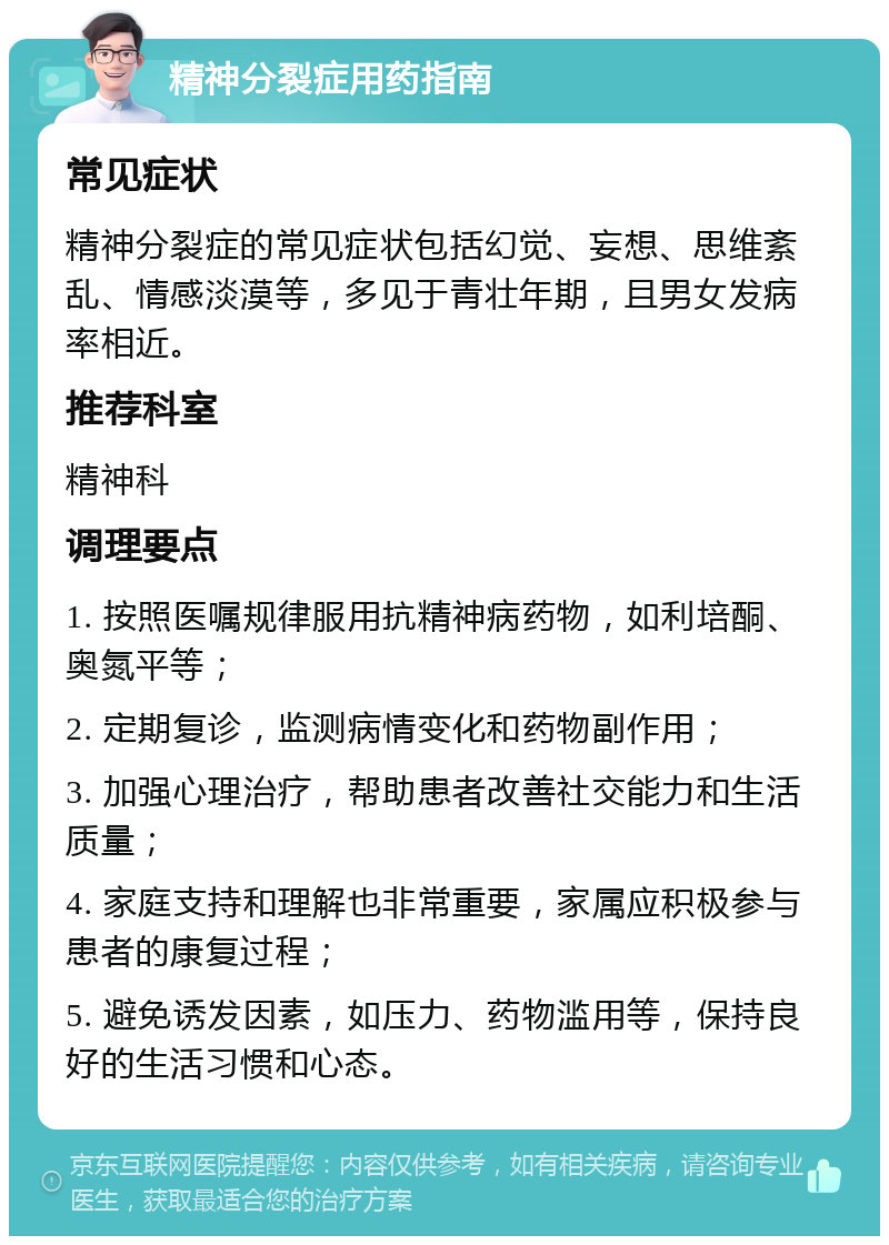 精神分裂症用药指南 常见症状 精神分裂症的常见症状包括幻觉、妄想、思维紊乱、情感淡漠等，多见于青壮年期，且男女发病率相近。 推荐科室 精神科 调理要点 1. 按照医嘱规律服用抗精神病药物，如利培酮、奥氮平等； 2. 定期复诊，监测病情变化和药物副作用； 3. 加强心理治疗，帮助患者改善社交能力和生活质量； 4. 家庭支持和理解也非常重要，家属应积极参与患者的康复过程； 5. 避免诱发因素，如压力、药物滥用等，保持良好的生活习惯和心态。