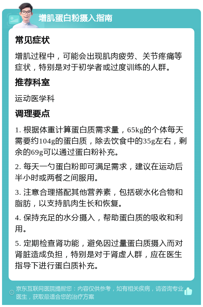 增肌蛋白粉摄入指南 常见症状 增肌过程中，可能会出现肌肉疲劳、关节疼痛等症状，特别是对于初学者或过度训练的人群。 推荐科室 运动医学科 调理要点 1. 根据体重计算蛋白质需求量，65kg的个体每天需要约104g的蛋白质，除去饮食中的35g左右，剩余的69g可以通过蛋白粉补充。 2. 每天一勺蛋白粉即可满足需求，建议在运动后半小时或两餐之间服用。 3. 注意合理搭配其他营养素，包括碳水化合物和脂肪，以支持肌肉生长和恢复。 4. 保持充足的水分摄入，帮助蛋白质的吸收和利用。 5. 定期检查肾功能，避免因过量蛋白质摄入而对肾脏造成负担，特别是对于肾虚人群，应在医生指导下进行蛋白质补充。