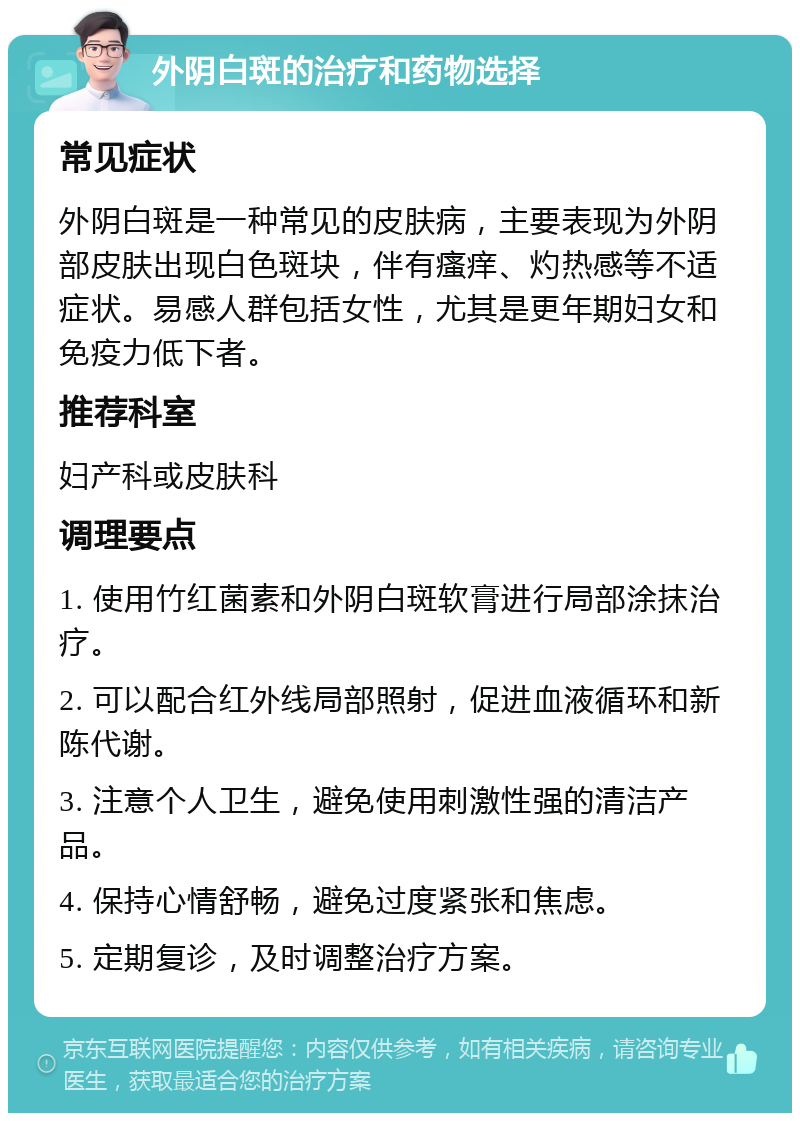 外阴白斑的治疗和药物选择 常见症状 外阴白斑是一种常见的皮肤病，主要表现为外阴部皮肤出现白色斑块，伴有瘙痒、灼热感等不适症状。易感人群包括女性，尤其是更年期妇女和免疫力低下者。 推荐科室 妇产科或皮肤科 调理要点 1. 使用竹红菌素和外阴白斑软膏进行局部涂抹治疗。 2. 可以配合红外线局部照射，促进血液循环和新陈代谢。 3. 注意个人卫生，避免使用刺激性强的清洁产品。 4. 保持心情舒畅，避免过度紧张和焦虑。 5. 定期复诊，及时调整治疗方案。