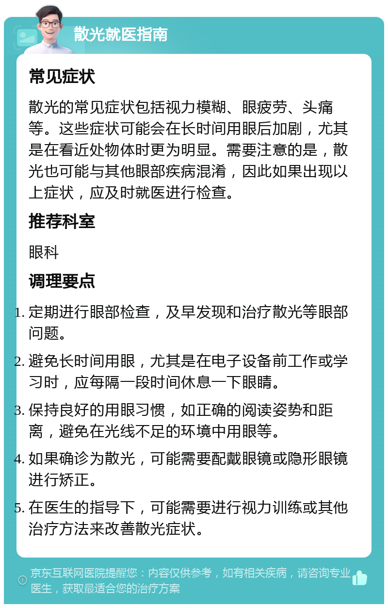 散光就医指南 常见症状 散光的常见症状包括视力模糊、眼疲劳、头痛等。这些症状可能会在长时间用眼后加剧，尤其是在看近处物体时更为明显。需要注意的是，散光也可能与其他眼部疾病混淆，因此如果出现以上症状，应及时就医进行检查。 推荐科室 眼科 调理要点 定期进行眼部检查，及早发现和治疗散光等眼部问题。 避免长时间用眼，尤其是在电子设备前工作或学习时，应每隔一段时间休息一下眼睛。 保持良好的用眼习惯，如正确的阅读姿势和距离，避免在光线不足的环境中用眼等。 如果确诊为散光，可能需要配戴眼镜或隐形眼镜进行矫正。 在医生的指导下，可能需要进行视力训练或其他治疗方法来改善散光症状。