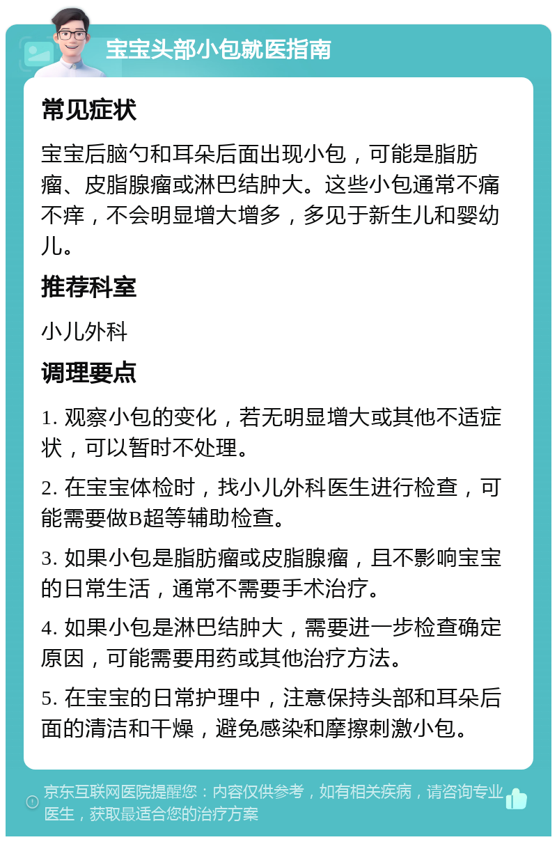 宝宝头部小包就医指南 常见症状 宝宝后脑勺和耳朵后面出现小包，可能是脂肪瘤、皮脂腺瘤或淋巴结肿大。这些小包通常不痛不痒，不会明显增大增多，多见于新生儿和婴幼儿。 推荐科室 小儿外科 调理要点 1. 观察小包的变化，若无明显增大或其他不适症状，可以暂时不处理。 2. 在宝宝体检时，找小儿外科医生进行检查，可能需要做B超等辅助检查。 3. 如果小包是脂肪瘤或皮脂腺瘤，且不影响宝宝的日常生活，通常不需要手术治疗。 4. 如果小包是淋巴结肿大，需要进一步检查确定原因，可能需要用药或其他治疗方法。 5. 在宝宝的日常护理中，注意保持头部和耳朵后面的清洁和干燥，避免感染和摩擦刺激小包。