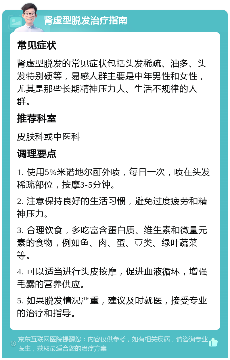 肾虚型脱发治疗指南 常见症状 肾虚型脱发的常见症状包括头发稀疏、油多、头发特别硬等，易感人群主要是中年男性和女性，尤其是那些长期精神压力大、生活不规律的人群。 推荐科室 皮肤科或中医科 调理要点 1. 使用5%米诺地尔酊外喷，每日一次，喷在头发稀疏部位，按摩3-5分钟。 2. 注意保持良好的生活习惯，避免过度疲劳和精神压力。 3. 合理饮食，多吃富含蛋白质、维生素和微量元素的食物，例如鱼、肉、蛋、豆类、绿叶蔬菜等。 4. 可以适当进行头皮按摩，促进血液循环，增强毛囊的营养供应。 5. 如果脱发情况严重，建议及时就医，接受专业的治疗和指导。