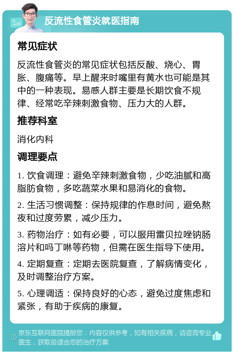 反流性食管炎就医指南 常见症状 反流性食管炎的常见症状包括反酸、烧心、胃胀、腹痛等。早上醒来时嘴里有黄水也可能是其中的一种表现。易感人群主要是长期饮食不规律、经常吃辛辣刺激食物、压力大的人群。 推荐科室 消化内科 调理要点 1. 饮食调理：避免辛辣刺激食物，少吃油腻和高脂肪食物，多吃蔬菜水果和易消化的食物。 2. 生活习惯调整：保持规律的作息时间，避免熬夜和过度劳累，减少压力。 3. 药物治疗：如有必要，可以服用雷贝拉唑钠肠溶片和吗丁啉等药物，但需在医生指导下使用。 4. 定期复查：定期去医院复查，了解病情变化，及时调整治疗方案。 5. 心理调适：保持良好的心态，避免过度焦虑和紧张，有助于疾病的康复。