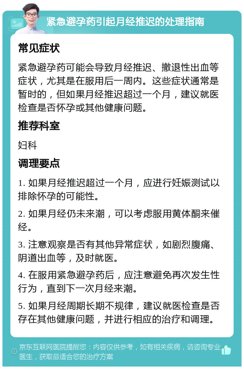 紧急避孕药引起月经推迟的处理指南 常见症状 紧急避孕药可能会导致月经推迟、撤退性出血等症状，尤其是在服用后一周内。这些症状通常是暂时的，但如果月经推迟超过一个月，建议就医检查是否怀孕或其他健康问题。 推荐科室 妇科 调理要点 1. 如果月经推迟超过一个月，应进行妊娠测试以排除怀孕的可能性。 2. 如果月经仍未来潮，可以考虑服用黄体酮来催经。 3. 注意观察是否有其他异常症状，如剧烈腹痛、阴道出血等，及时就医。 4. 在服用紧急避孕药后，应注意避免再次发生性行为，直到下一次月经来潮。 5. 如果月经周期长期不规律，建议就医检查是否存在其他健康问题，并进行相应的治疗和调理。