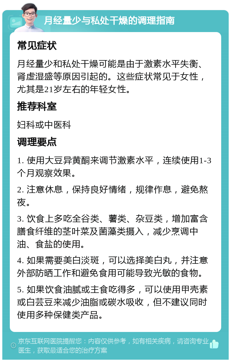 月经量少与私处干燥的调理指南 常见症状 月经量少和私处干燥可能是由于激素水平失衡、肾虚湿盛等原因引起的。这些症状常见于女性，尤其是21岁左右的年轻女性。 推荐科室 妇科或中医科 调理要点 1. 使用大豆异黄酮来调节激素水平，连续使用1-3个月观察效果。 2. 注意休息，保持良好情绪，规律作息，避免熬夜。 3. 饮食上多吃全谷类、薯类、杂豆类，增加富含膳食纤维的茎叶菜及菌藻类摄入，减少烹调中油、食盐的使用。 4. 如果需要美白淡斑，可以选择美白丸，并注意外部防晒工作和避免食用可能导致光敏的食物。 5. 如果饮食油腻或主食吃得多，可以使用甲壳素或白芸豆来减少油脂或碳水吸收，但不建议同时使用多种保健类产品。