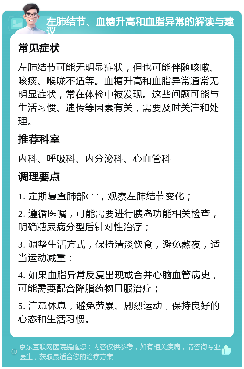 左肺结节、血糖升高和血脂异常的解读与建议 常见症状 左肺结节可能无明显症状，但也可能伴随咳嗽、咳痰、喉咙不适等。血糖升高和血脂异常通常无明显症状，常在体检中被发现。这些问题可能与生活习惯、遗传等因素有关，需要及时关注和处理。 推荐科室 内科、呼吸科、内分泌科、心血管科 调理要点 1. 定期复查肺部CT，观察左肺结节变化； 2. 遵循医嘱，可能需要进行胰岛功能相关检查，明确糖尿病分型后针对性治疗； 3. 调整生活方式，保持清淡饮食，避免熬夜，适当运动减重； 4. 如果血脂异常反复出现或合并心脑血管病史，可能需要配合降脂药物口服治疗； 5. 注意休息，避免劳累、剧烈运动，保持良好的心态和生活习惯。