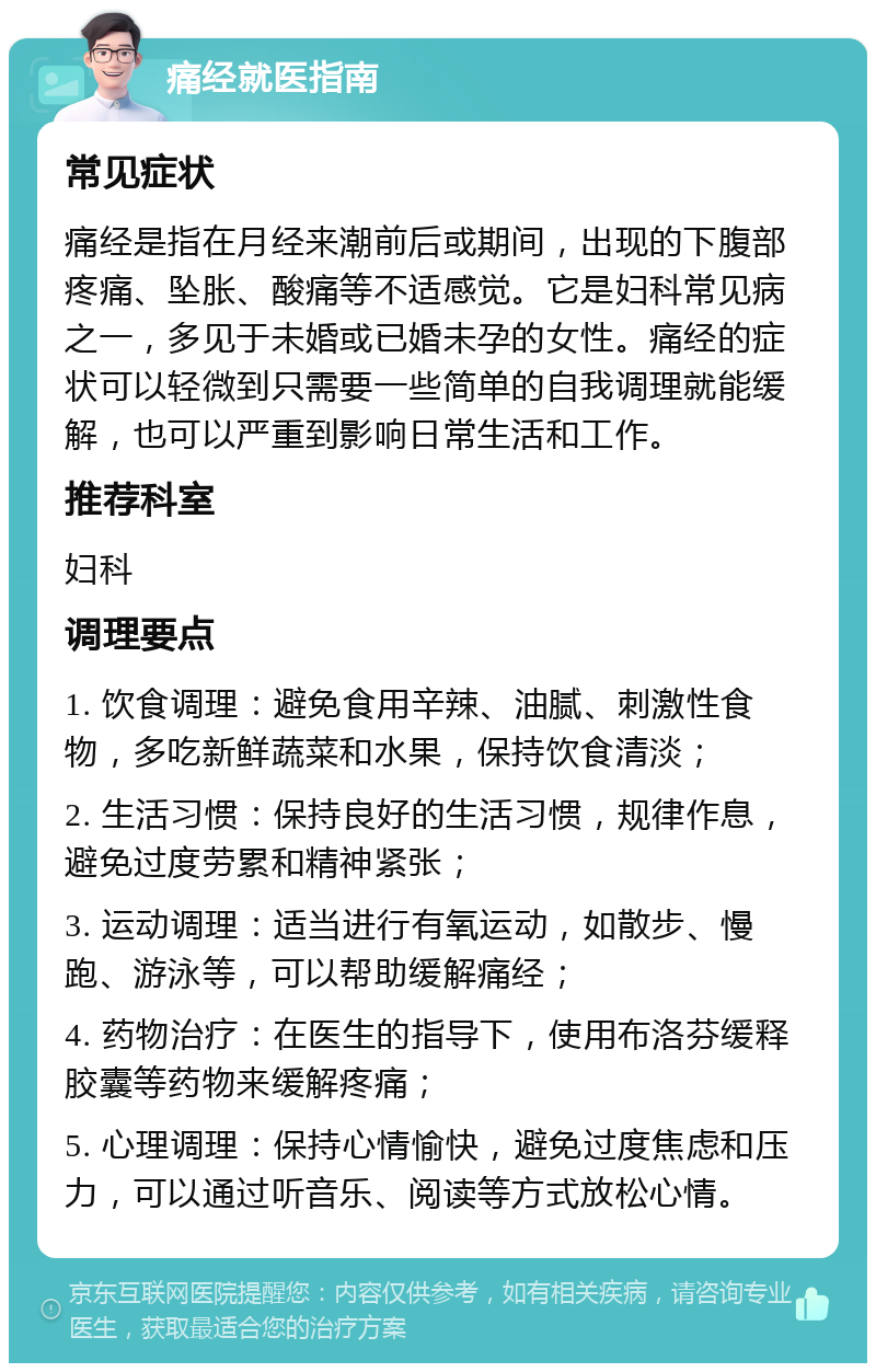 痛经就医指南 常见症状 痛经是指在月经来潮前后或期间，出现的下腹部疼痛、坠胀、酸痛等不适感觉。它是妇科常见病之一，多见于未婚或已婚未孕的女性。痛经的症状可以轻微到只需要一些简单的自我调理就能缓解，也可以严重到影响日常生活和工作。 推荐科室 妇科 调理要点 1. 饮食调理：避免食用辛辣、油腻、刺激性食物，多吃新鲜蔬菜和水果，保持饮食清淡； 2. 生活习惯：保持良好的生活习惯，规律作息，避免过度劳累和精神紧张； 3. 运动调理：适当进行有氧运动，如散步、慢跑、游泳等，可以帮助缓解痛经； 4. 药物治疗：在医生的指导下，使用布洛芬缓释胶囊等药物来缓解疼痛； 5. 心理调理：保持心情愉快，避免过度焦虑和压力，可以通过听音乐、阅读等方式放松心情。