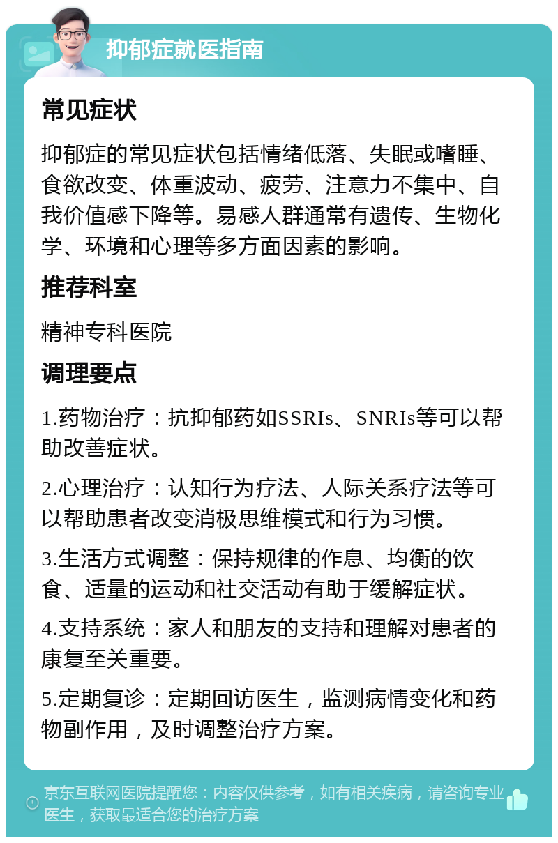 抑郁症就医指南 常见症状 抑郁症的常见症状包括情绪低落、失眠或嗜睡、食欲改变、体重波动、疲劳、注意力不集中、自我价值感下降等。易感人群通常有遗传、生物化学、环境和心理等多方面因素的影响。 推荐科室 精神专科医院 调理要点 1.药物治疗：抗抑郁药如SSRIs、SNRIs等可以帮助改善症状。 2.心理治疗：认知行为疗法、人际关系疗法等可以帮助患者改变消极思维模式和行为习惯。 3.生活方式调整：保持规律的作息、均衡的饮食、适量的运动和社交活动有助于缓解症状。 4.支持系统：家人和朋友的支持和理解对患者的康复至关重要。 5.定期复诊：定期回访医生，监测病情变化和药物副作用，及时调整治疗方案。