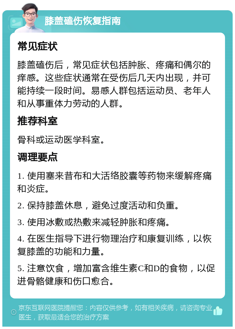 膝盖磕伤恢复指南 常见症状 膝盖磕伤后，常见症状包括肿胀、疼痛和偶尔的痒感。这些症状通常在受伤后几天内出现，并可能持续一段时间。易感人群包括运动员、老年人和从事重体力劳动的人群。 推荐科室 骨科或运动医学科室。 调理要点 1. 使用塞来昔布和大活络胶囊等药物来缓解疼痛和炎症。 2. 保持膝盖休息，避免过度活动和负重。 3. 使用冰敷或热敷来减轻肿胀和疼痛。 4. 在医生指导下进行物理治疗和康复训练，以恢复膝盖的功能和力量。 5. 注意饮食，增加富含维生素C和D的食物，以促进骨骼健康和伤口愈合。