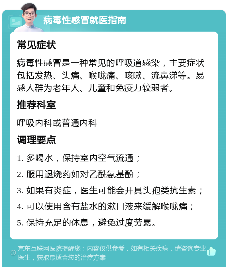 病毒性感冒就医指南 常见症状 病毒性感冒是一种常见的呼吸道感染，主要症状包括发热、头痛、喉咙痛、咳嗽、流鼻涕等。易感人群为老年人、儿童和免疫力较弱者。 推荐科室 呼吸内科或普通内科 调理要点 1. 多喝水，保持室内空气流通； 2. 服用退烧药如对乙酰氨基酚； 3. 如果有炎症，医生可能会开具头孢类抗生素； 4. 可以使用含有盐水的漱口液来缓解喉咙痛； 5. 保持充足的休息，避免过度劳累。