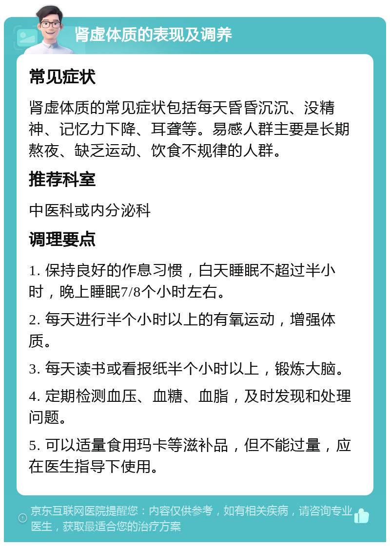 肾虚体质的表现及调养 常见症状 肾虚体质的常见症状包括每天昏昏沉沉、没精神、记忆力下降、耳聋等。易感人群主要是长期熬夜、缺乏运动、饮食不规律的人群。 推荐科室 中医科或内分泌科 调理要点 1. 保持良好的作息习惯，白天睡眠不超过半小时，晚上睡眠7/8个小时左右。 2. 每天进行半个小时以上的有氧运动，增强体质。 3. 每天读书或看报纸半个小时以上，锻炼大脑。 4. 定期检测血压、血糖、血脂，及时发现和处理问题。 5. 可以适量食用玛卡等滋补品，但不能过量，应在医生指导下使用。