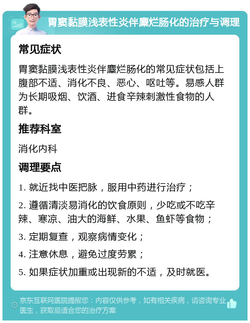 胃窦黏膜浅表性炎伴麋烂肠化的治疗与调理 常见症状 胃窦黏膜浅表性炎伴麋烂肠化的常见症状包括上腹部不适、消化不良、恶心、呕吐等。易感人群为长期吸烟、饮酒、进食辛辣刺激性食物的人群。 推荐科室 消化内科 调理要点 1. 就近找中医把脉，服用中药进行治疗； 2. 遵循清淡易消化的饮食原则，少吃或不吃辛辣、寒凉、油大的海鲜、水果、鱼虾等食物； 3. 定期复查，观察病情变化； 4. 注意休息，避免过度劳累； 5. 如果症状加重或出现新的不适，及时就医。