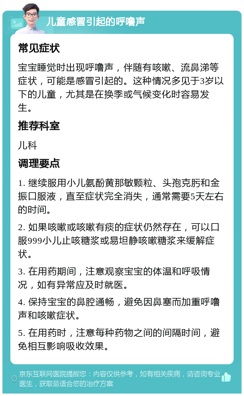 儿童感冒引起的呼噜声 常见症状 宝宝睡觉时出现呼噜声，伴随有咳嗽、流鼻涕等症状，可能是感冒引起的。这种情况多见于3岁以下的儿童，尤其是在换季或气候变化时容易发生。 推荐科室 儿科 调理要点 1. 继续服用小儿氨酚黄那敏颗粒、头孢克肟和金振口服液，直至症状完全消失，通常需要5天左右的时间。 2. 如果咳嗽或咳嗽有痰的症状仍然存在，可以口服999小儿止咳糖浆或易坦静咳嗽糖浆来缓解症状。 3. 在用药期间，注意观察宝宝的体温和呼吸情况，如有异常应及时就医。 4. 保持宝宝的鼻腔通畅，避免因鼻塞而加重呼噜声和咳嗽症状。 5. 在用药时，注意每种药物之间的间隔时间，避免相互影响吸收效果。