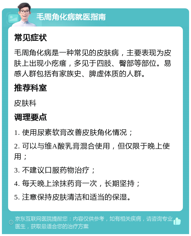 毛周角化病就医指南 常见症状 毛周角化病是一种常见的皮肤病，主要表现为皮肤上出现小疙瘩，多见于四肢、臀部等部位。易感人群包括有家族史、脾虚体质的人群。 推荐科室 皮肤科 调理要点 1. 使用尿素软膏改善皮肤角化情况； 2. 可以与维A酸乳膏混合使用，但仅限于晚上使用； 3. 不建议口服药物治疗； 4. 每天晚上涂抹药膏一次，长期坚持； 5. 注意保持皮肤清洁和适当的保湿。