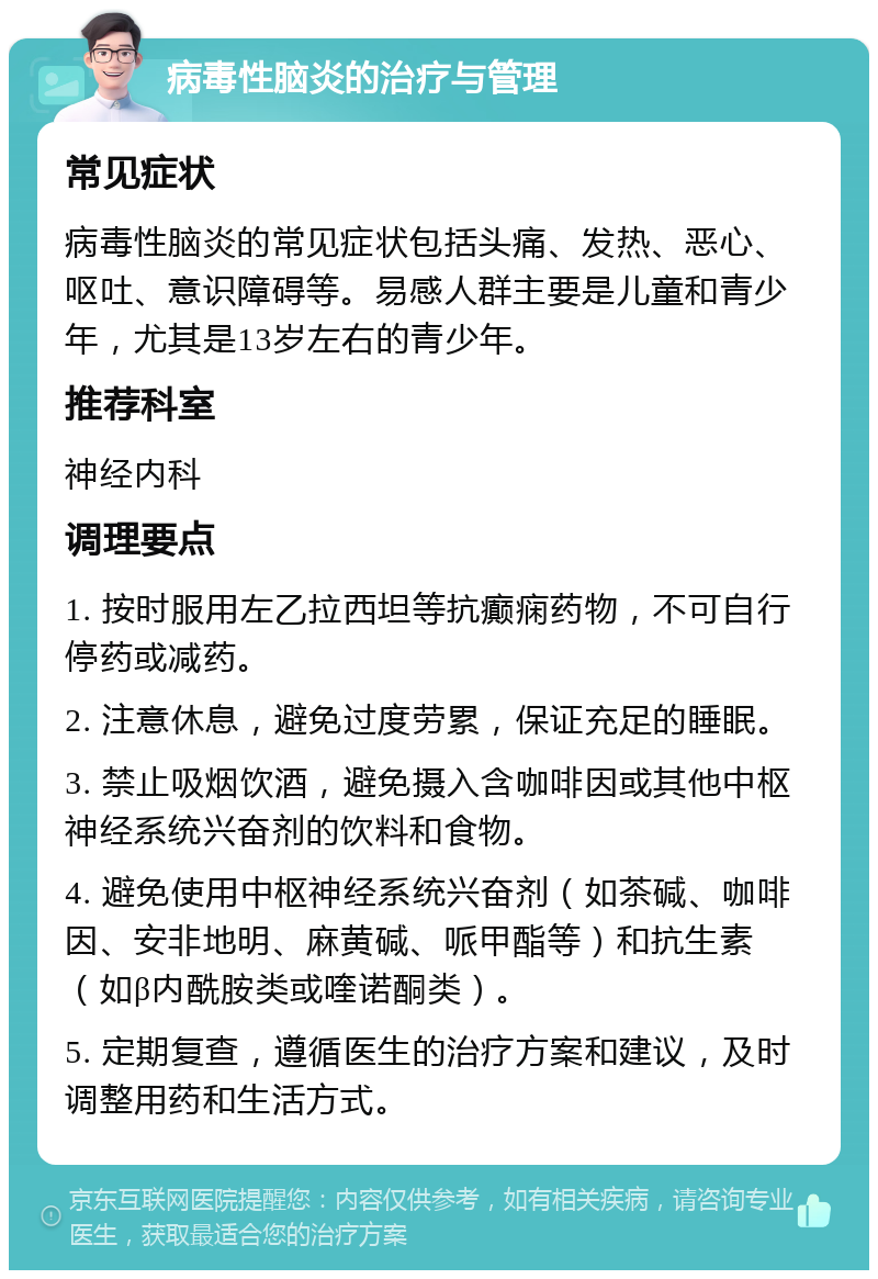 病毒性脑炎的治疗与管理 常见症状 病毒性脑炎的常见症状包括头痛、发热、恶心、呕吐、意识障碍等。易感人群主要是儿童和青少年，尤其是13岁左右的青少年。 推荐科室 神经内科 调理要点 1. 按时服用左乙拉西坦等抗癫痫药物，不可自行停药或减药。 2. 注意休息，避免过度劳累，保证充足的睡眠。 3. 禁止吸烟饮酒，避免摄入含咖啡因或其他中枢神经系统兴奋剂的饮料和食物。 4. 避免使用中枢神经系统兴奋剂（如茶碱、咖啡因、安非地明、麻黄碱、哌甲酯等）和抗生素（如β内酰胺类或喹诺酮类）。 5. 定期复查，遵循医生的治疗方案和建议，及时调整用药和生活方式。