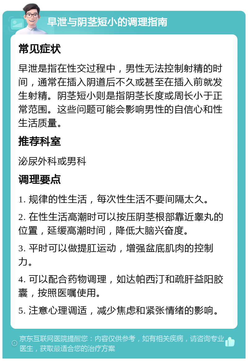 早泄与阴茎短小的调理指南 常见症状 早泄是指在性交过程中，男性无法控制射精的时间，通常在插入阴道后不久或甚至在插入前就发生射精。阴茎短小则是指阴茎长度或周长小于正常范围。这些问题可能会影响男性的自信心和性生活质量。 推荐科室 泌尿外科或男科 调理要点 1. 规律的性生活，每次性生活不要间隔太久。 2. 在性生活高潮时可以按压阴茎根部靠近睾丸的位置，延缓高潮时间，降低大脑兴奋度。 3. 平时可以做提肛运动，增强盆底肌肉的控制力。 4. 可以配合药物调理，如达帕西汀和疏肝益阳胶囊，按照医嘱使用。 5. 注意心理调适，减少焦虑和紧张情绪的影响。