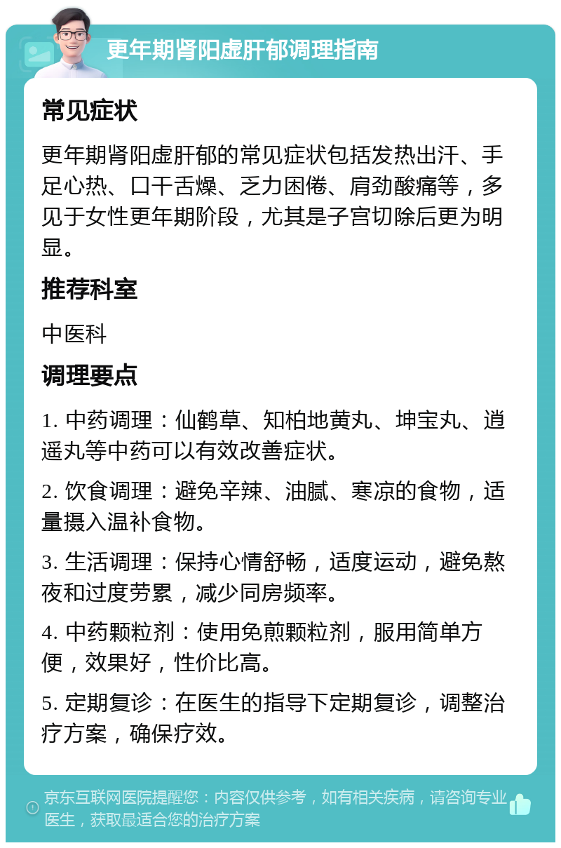 更年期肾阳虚肝郁调理指南 常见症状 更年期肾阳虚肝郁的常见症状包括发热出汗、手足心热、口干舌燥、乏力困倦、肩劲酸痛等，多见于女性更年期阶段，尤其是子宫切除后更为明显。 推荐科室 中医科 调理要点 1. 中药调理：仙鹤草、知柏地黄丸、坤宝丸、逍遥丸等中药可以有效改善症状。 2. 饮食调理：避免辛辣、油腻、寒凉的食物，适量摄入温补食物。 3. 生活调理：保持心情舒畅，适度运动，避免熬夜和过度劳累，减少同房频率。 4. 中药颗粒剂：使用免煎颗粒剂，服用简单方便，效果好，性价比高。 5. 定期复诊：在医生的指导下定期复诊，调整治疗方案，确保疗效。