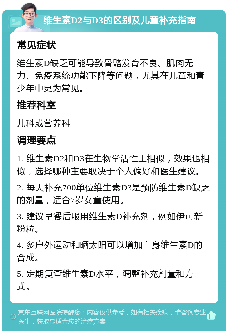 维生素D2与D3的区别及儿童补充指南 常见症状 维生素D缺乏可能导致骨骼发育不良、肌肉无力、免疫系统功能下降等问题，尤其在儿童和青少年中更为常见。 推荐科室 儿科或营养科 调理要点 1. 维生素D2和D3在生物学活性上相似，效果也相似，选择哪种主要取决于个人偏好和医生建议。 2. 每天补充700单位维生素D3是预防维生素D缺乏的剂量，适合7岁女童使用。 3. 建议早餐后服用维生素D补充剂，例如伊可新粉粒。 4. 多户外运动和晒太阳可以增加自身维生素D的合成。 5. 定期复查维生素D水平，调整补充剂量和方式。