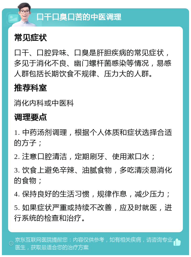 口干口臭口苦的中医调理 常见症状 口干、口腔异味、口臭是肝胆疾病的常见症状，多见于消化不良、幽门螺杆菌感染等情况，易感人群包括长期饮食不规律、压力大的人群。 推荐科室 消化内科或中医科 调理要点 1. 中药汤剂调理，根据个人体质和症状选择合适的方子； 2. 注意口腔清洁，定期刷牙、使用漱口水； 3. 饮食上避免辛辣、油腻食物，多吃清淡易消化的食物； 4. 保持良好的生活习惯，规律作息，减少压力； 5. 如果症状严重或持续不改善，应及时就医，进行系统的检查和治疗。