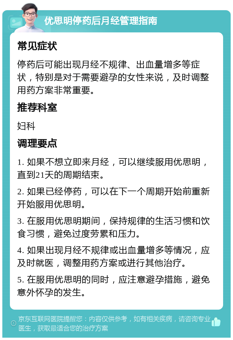 优思明停药后月经管理指南 常见症状 停药后可能出现月经不规律、出血量增多等症状，特别是对于需要避孕的女性来说，及时调整用药方案非常重要。 推荐科室 妇科 调理要点 1. 如果不想立即来月经，可以继续服用优思明，直到21天的周期结束。 2. 如果已经停药，可以在下一个周期开始前重新开始服用优思明。 3. 在服用优思明期间，保持规律的生活习惯和饮食习惯，避免过度劳累和压力。 4. 如果出现月经不规律或出血量增多等情况，应及时就医，调整用药方案或进行其他治疗。 5. 在服用优思明的同时，应注意避孕措施，避免意外怀孕的发生。