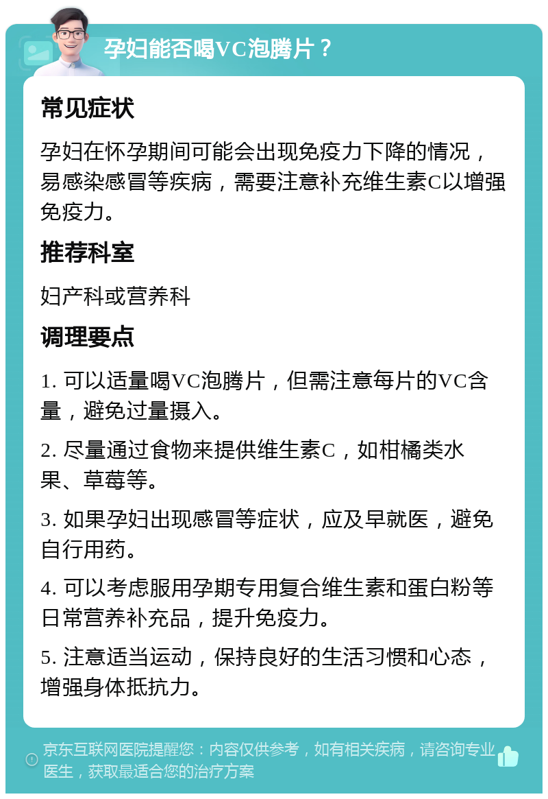 孕妇能否喝VC泡腾片？ 常见症状 孕妇在怀孕期间可能会出现免疫力下降的情况，易感染感冒等疾病，需要注意补充维生素C以增强免疫力。 推荐科室 妇产科或营养科 调理要点 1. 可以适量喝VC泡腾片，但需注意每片的VC含量，避免过量摄入。 2. 尽量通过食物来提供维生素C，如柑橘类水果、草莓等。 3. 如果孕妇出现感冒等症状，应及早就医，避免自行用药。 4. 可以考虑服用孕期专用复合维生素和蛋白粉等日常营养补充品，提升免疫力。 5. 注意适当运动，保持良好的生活习惯和心态，增强身体抵抗力。