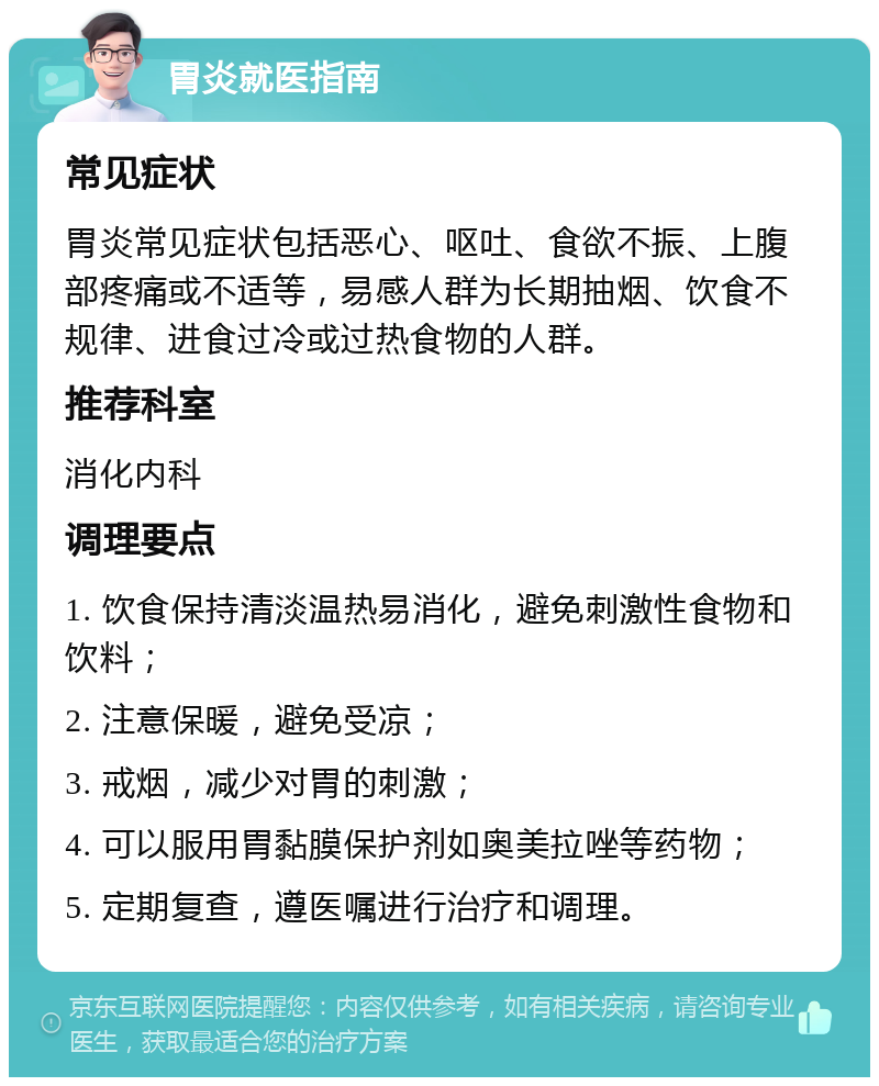 胃炎就医指南 常见症状 胃炎常见症状包括恶心、呕吐、食欲不振、上腹部疼痛或不适等，易感人群为长期抽烟、饮食不规律、进食过冷或过热食物的人群。 推荐科室 消化内科 调理要点 1. 饮食保持清淡温热易消化，避免刺激性食物和饮料； 2. 注意保暖，避免受凉； 3. 戒烟，减少对胃的刺激； 4. 可以服用胃黏膜保护剂如奥美拉唑等药物； 5. 定期复查，遵医嘱进行治疗和调理。