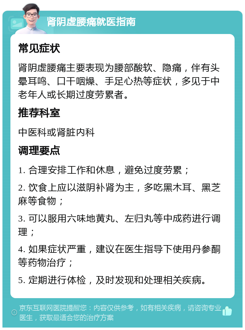 肾阴虚腰痛就医指南 常见症状 肾阴虚腰痛主要表现为腰部酸软、隐痛，伴有头晕耳鸣、口干咽燥、手足心热等症状，多见于中老年人或长期过度劳累者。 推荐科室 中医科或肾脏内科 调理要点 1. 合理安排工作和休息，避免过度劳累； 2. 饮食上应以滋阴补肾为主，多吃黑木耳、黑芝麻等食物； 3. 可以服用六味地黄丸、左归丸等中成药进行调理； 4. 如果症状严重，建议在医生指导下使用丹参酮等药物治疗； 5. 定期进行体检，及时发现和处理相关疾病。