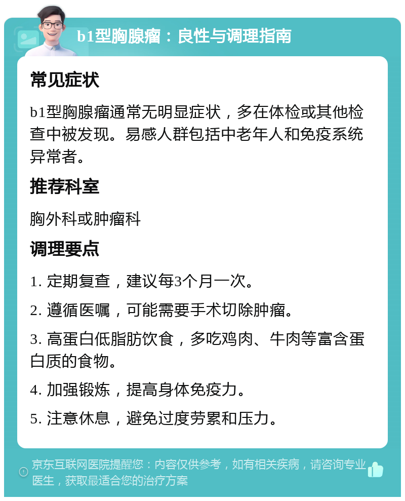 b1型胸腺瘤：良性与调理指南 常见症状 b1型胸腺瘤通常无明显症状，多在体检或其他检查中被发现。易感人群包括中老年人和免疫系统异常者。 推荐科室 胸外科或肿瘤科 调理要点 1. 定期复查，建议每3个月一次。 2. 遵循医嘱，可能需要手术切除肿瘤。 3. 高蛋白低脂肪饮食，多吃鸡肉、牛肉等富含蛋白质的食物。 4. 加强锻炼，提高身体免疫力。 5. 注意休息，避免过度劳累和压力。