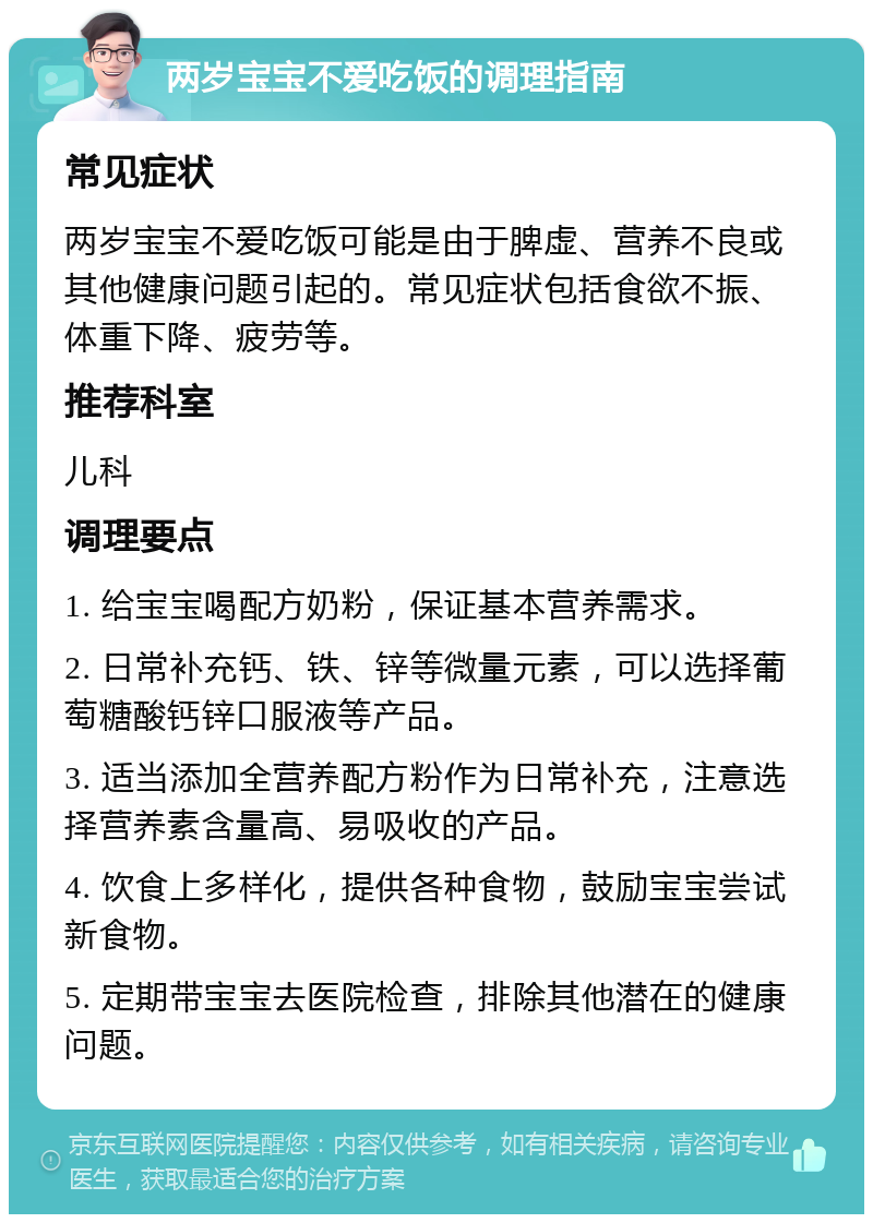 两岁宝宝不爱吃饭的调理指南 常见症状 两岁宝宝不爱吃饭可能是由于脾虚、营养不良或其他健康问题引起的。常见症状包括食欲不振、体重下降、疲劳等。 推荐科室 儿科 调理要点 1. 给宝宝喝配方奶粉，保证基本营养需求。 2. 日常补充钙、铁、锌等微量元素，可以选择葡萄糖酸钙锌口服液等产品。 3. 适当添加全营养配方粉作为日常补充，注意选择营养素含量高、易吸收的产品。 4. 饮食上多样化，提供各种食物，鼓励宝宝尝试新食物。 5. 定期带宝宝去医院检查，排除其他潜在的健康问题。