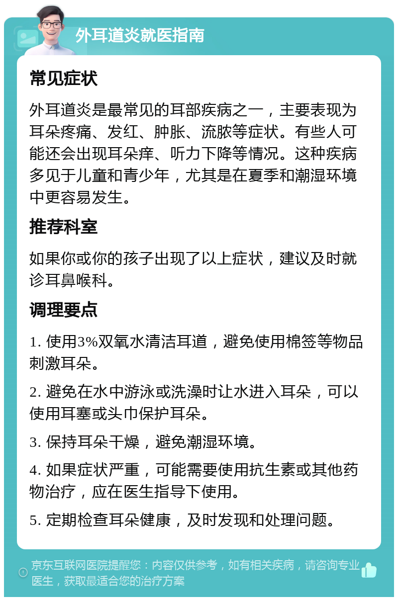 外耳道炎就医指南 常见症状 外耳道炎是最常见的耳部疾病之一，主要表现为耳朵疼痛、发红、肿胀、流脓等症状。有些人可能还会出现耳朵痒、听力下降等情况。这种疾病多见于儿童和青少年，尤其是在夏季和潮湿环境中更容易发生。 推荐科室 如果你或你的孩子出现了以上症状，建议及时就诊耳鼻喉科。 调理要点 1. 使用3%双氧水清洁耳道，避免使用棉签等物品刺激耳朵。 2. 避免在水中游泳或洗澡时让水进入耳朵，可以使用耳塞或头巾保护耳朵。 3. 保持耳朵干燥，避免潮湿环境。 4. 如果症状严重，可能需要使用抗生素或其他药物治疗，应在医生指导下使用。 5. 定期检查耳朵健康，及时发现和处理问题。