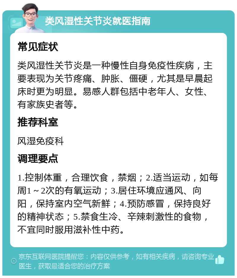 类风湿性关节炎就医指南 常见症状 类风湿性关节炎是一种慢性自身免疫性疾病，主要表现为关节疼痛、肿胀、僵硬，尤其是早晨起床时更为明显。易感人群包括中老年人、女性、有家族史者等。 推荐科室 风湿免疫科 调理要点 1.控制体重，合理饮食，禁烟；2.适当运动，如每周1～2次的有氧运动；3.居住环境应通风、向阳，保持室内空气新鲜；4.预防感冒，保持良好的精神状态；5.禁食生冷、辛辣刺激性的食物，不宜同时服用滋补性中药。