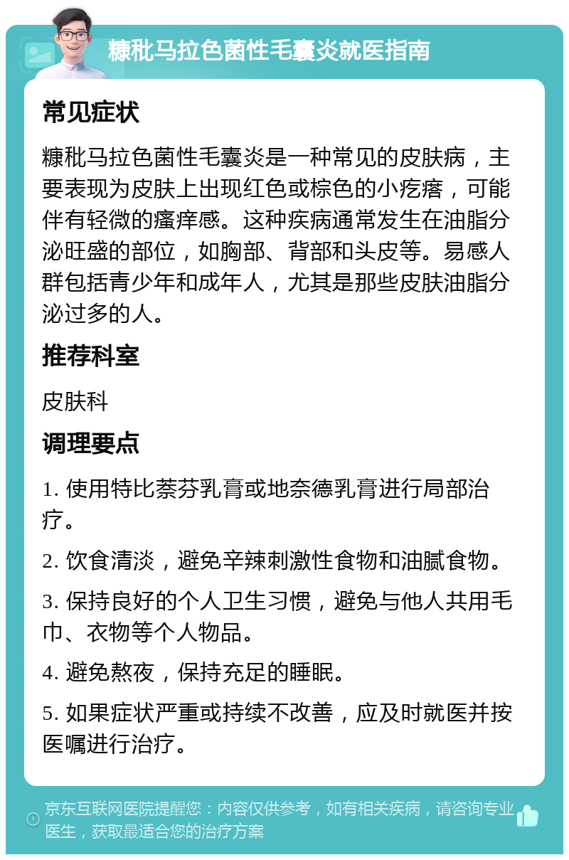 糠秕马拉色菌性毛囊炎就医指南 常见症状 糠秕马拉色菌性毛囊炎是一种常见的皮肤病，主要表现为皮肤上出现红色或棕色的小疙瘩，可能伴有轻微的瘙痒感。这种疾病通常发生在油脂分泌旺盛的部位，如胸部、背部和头皮等。易感人群包括青少年和成年人，尤其是那些皮肤油脂分泌过多的人。 推荐科室 皮肤科 调理要点 1. 使用特比萘芬乳膏或地奈德乳膏进行局部治疗。 2. 饮食清淡，避免辛辣刺激性食物和油腻食物。 3. 保持良好的个人卫生习惯，避免与他人共用毛巾、衣物等个人物品。 4. 避免熬夜，保持充足的睡眠。 5. 如果症状严重或持续不改善，应及时就医并按医嘱进行治疗。