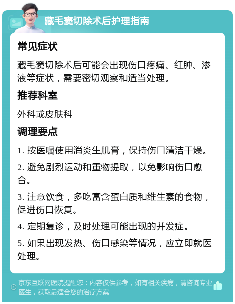 藏毛窦切除术后护理指南 常见症状 藏毛窦切除术后可能会出现伤口疼痛、红肿、渗液等症状，需要密切观察和适当处理。 推荐科室 外科或皮肤科 调理要点 1. 按医嘱使用消炎生肌膏，保持伤口清洁干燥。 2. 避免剧烈运动和重物提取，以免影响伤口愈合。 3. 注意饮食，多吃富含蛋白质和维生素的食物，促进伤口恢复。 4. 定期复诊，及时处理可能出现的并发症。 5. 如果出现发热、伤口感染等情况，应立即就医处理。