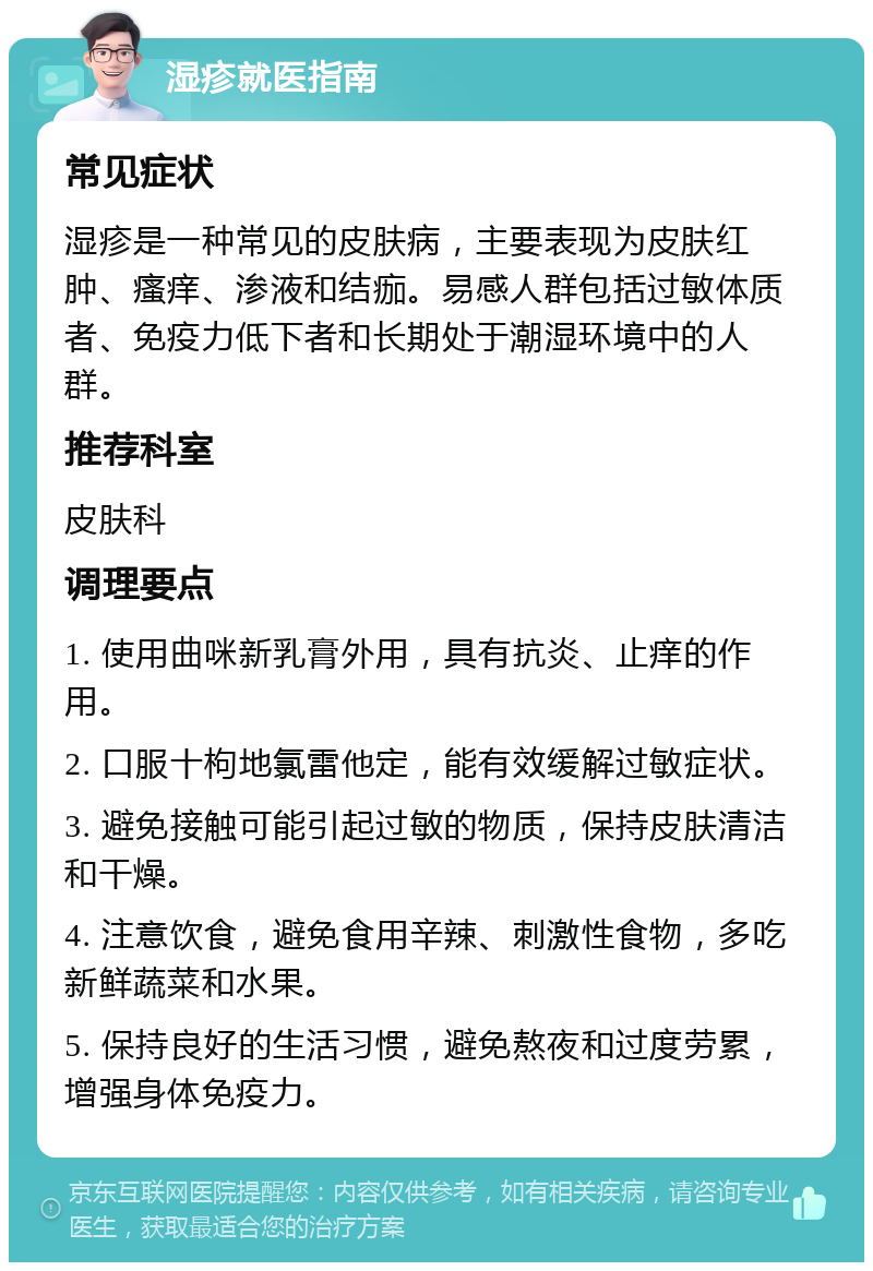 湿疹就医指南 常见症状 湿疹是一种常见的皮肤病，主要表现为皮肤红肿、瘙痒、渗液和结痂。易感人群包括过敏体质者、免疫力低下者和长期处于潮湿环境中的人群。 推荐科室 皮肤科 调理要点 1. 使用曲咪新乳膏外用，具有抗炎、止痒的作用。 2. 口服十枸地氯雷他定，能有效缓解过敏症状。 3. 避免接触可能引起过敏的物质，保持皮肤清洁和干燥。 4. 注意饮食，避免食用辛辣、刺激性食物，多吃新鲜蔬菜和水果。 5. 保持良好的生活习惯，避免熬夜和过度劳累，增强身体免疫力。