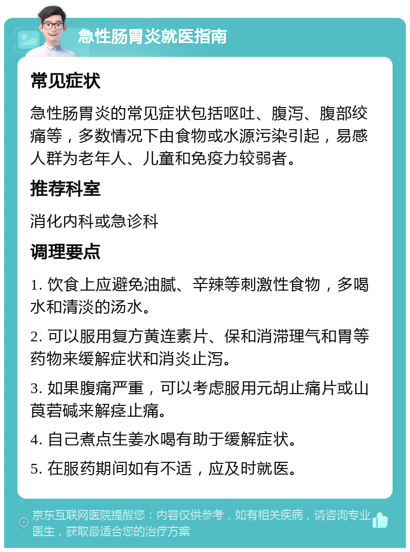 急性肠胃炎就医指南 常见症状 急性肠胃炎的常见症状包括呕吐、腹泻、腹部绞痛等，多数情况下由食物或水源污染引起，易感人群为老年人、儿童和免疫力较弱者。 推荐科室 消化内科或急诊科 调理要点 1. 饮食上应避免油腻、辛辣等刺激性食物，多喝水和清淡的汤水。 2. 可以服用复方黄连素片、保和消滞理气和胃等药物来缓解症状和消炎止泻。 3. 如果腹痛严重，可以考虑服用元胡止痛片或山莨菪碱来解痉止痛。 4. 自己煮点生姜水喝有助于缓解症状。 5. 在服药期间如有不适，应及时就医。