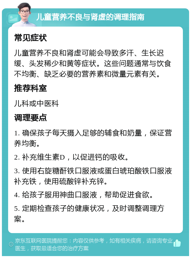 儿童营养不良与肾虚的调理指南 常见症状 儿童营养不良和肾虚可能会导致多汗、生长迟缓、头发稀少和黄等症状。这些问题通常与饮食不均衡、缺乏必要的营养素和微量元素有关。 推荐科室 儿科或中医科 调理要点 1. 确保孩子每天摄入足够的辅食和奶量，保证营养均衡。 2. 补充维生素D，以促进钙的吸收。 3. 使用右旋糖酐铁口服液或蛋白琥珀酸铁口服液补充铁，使用硫酸锌补充锌。 4. 给孩子服用神曲口服液，帮助促进食欲。 5. 定期检查孩子的健康状况，及时调整调理方案。