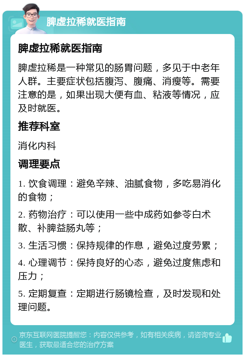 脾虚拉稀就医指南 脾虚拉稀就医指南 脾虚拉稀是一种常见的肠胃问题，多见于中老年人群。主要症状包括腹泻、腹痛、消瘦等。需要注意的是，如果出现大便有血、粘液等情况，应及时就医。 推荐科室 消化内科 调理要点 1. 饮食调理：避免辛辣、油腻食物，多吃易消化的食物； 2. 药物治疗：可以使用一些中成药如参苓白术散、补脾益肠丸等； 3. 生活习惯：保持规律的作息，避免过度劳累； 4. 心理调节：保持良好的心态，避免过度焦虑和压力； 5. 定期复查：定期进行肠镜检查，及时发现和处理问题。