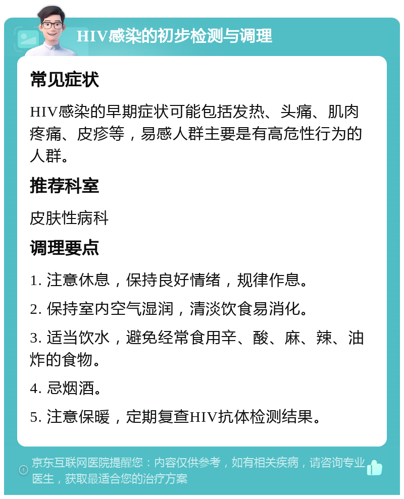 HIV感染的初步检测与调理 常见症状 HIV感染的早期症状可能包括发热、头痛、肌肉疼痛、皮疹等，易感人群主要是有高危性行为的人群。 推荐科室 皮肤性病科 调理要点 1. 注意休息，保持良好情绪，规律作息。 2. 保持室内空气湿润，清淡饮食易消化。 3. 适当饮水，避免经常食用辛、酸、麻、辣、油炸的食物。 4. 忌烟酒。 5. 注意保暖，定期复查HIV抗体检测结果。