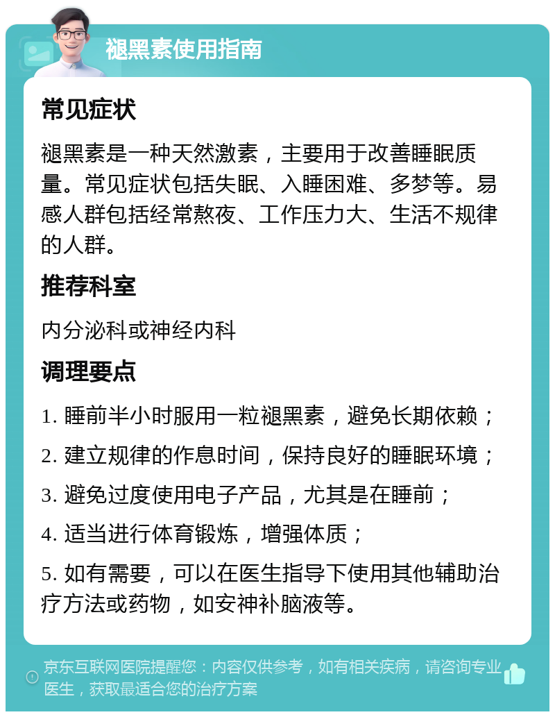 褪黑素使用指南 常见症状 褪黑素是一种天然激素，主要用于改善睡眠质量。常见症状包括失眠、入睡困难、多梦等。易感人群包括经常熬夜、工作压力大、生活不规律的人群。 推荐科室 内分泌科或神经内科 调理要点 1. 睡前半小时服用一粒褪黑素，避免长期依赖； 2. 建立规律的作息时间，保持良好的睡眠环境； 3. 避免过度使用电子产品，尤其是在睡前； 4. 适当进行体育锻炼，增强体质； 5. 如有需要，可以在医生指导下使用其他辅助治疗方法或药物，如安神补脑液等。