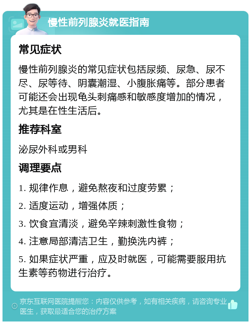 慢性前列腺炎就医指南 常见症状 慢性前列腺炎的常见症状包括尿频、尿急、尿不尽、尿等待、阴囊潮湿、小腹胀痛等。部分患者可能还会出现龟头刺痛感和敏感度增加的情况，尤其是在性生活后。 推荐科室 泌尿外科或男科 调理要点 1. 规律作息，避免熬夜和过度劳累； 2. 适度运动，增强体质； 3. 饮食宜清淡，避免辛辣刺激性食物； 4. 注意局部清洁卫生，勤换洗内裤； 5. 如果症状严重，应及时就医，可能需要服用抗生素等药物进行治疗。