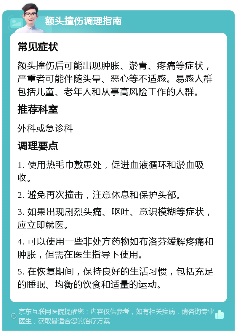 额头撞伤调理指南 常见症状 额头撞伤后可能出现肿胀、淤青、疼痛等症状，严重者可能伴随头晕、恶心等不适感。易感人群包括儿童、老年人和从事高风险工作的人群。 推荐科室 外科或急诊科 调理要点 1. 使用热毛巾敷患处，促进血液循环和淤血吸收。 2. 避免再次撞击，注意休息和保护头部。 3. 如果出现剧烈头痛、呕吐、意识模糊等症状，应立即就医。 4. 可以使用一些非处方药物如布洛芬缓解疼痛和肿胀，但需在医生指导下使用。 5. 在恢复期间，保持良好的生活习惯，包括充足的睡眠、均衡的饮食和适量的运动。